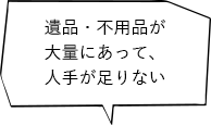 遺品・不用品が大量にあって、人手が足りない